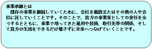 角丸四角形: 事業承継とは
既存の事業を継続していくために、会社を親族またはその他の人や会社に託していくことです。そのことで、貴方の事業家としての責任を全うするとともに、事業で培ってきた雇用や技術、取引先等の関係、そして貴方の生活をできるだけ壊さずに未来へつなげていくことです。