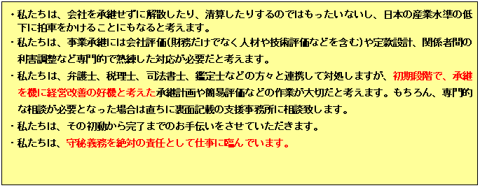 テキスト ボックス: ・私たちは、会社の承継に失敗して企業価値を低下させたり、解散したりではもったいないし、日本の産業水準の低下に拍車をかけることにもなると考えます。
・私たちは、事業承継には会社評価(財務だけでなく人材や技術評価などを含む)や定款設計、関係者間の利害調整など専門的で熟練した対応が必要だと考えます。
・私たちは、弁護士、税理士、司法書士、鑑定士などの方々と連携して対処しますが、初期段階で、承継を機に経営改善の好機と考えた承継計画や簡易評価などの作業が大切だと考えます。もちろん、専門的な相談が必要となった場合は直ちに裏面記載の支援事務所に相談致します。
・私たちは、その初動から完了までのお手伝いをさせていただきます。
・私たちは、守秘義務を絶対の責任として仕事に臨んでいます。